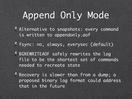 Append Only Mode
Alternative to snapshots: 
fsync: no, always, everysec (default)
BGREWRITEAOF safely rewrites the log file to be the shortest set of commands needed to recreate state
Recovery is slower than from a dump; a proposed binary log format could address that in the future