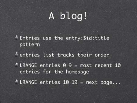 A blog!
Entries use the entry:$id:title pattern
entries list tracks their order
LRANGE entries 0 9 = most recent 10 entries for the homepage
LRANGE entries 10 19 = next page...