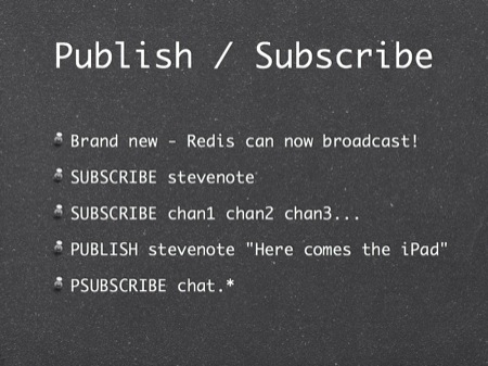 Publish / Subscribe
Brand new - Redis can now broadcast!
SUBSCRIBE stevenote
SUBSCRIBE chan1 chan2 chan3...
PUBLISH stevenote "Here comes the iPad"
PSUBSCRIBE chat.*